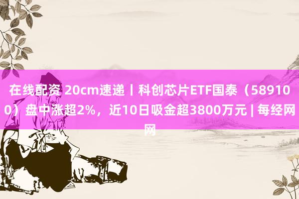 在线配资 20cm速递丨科创芯片ETF国泰（589100）盘中涨超2%，近10日吸金超3800万元 | 每经网