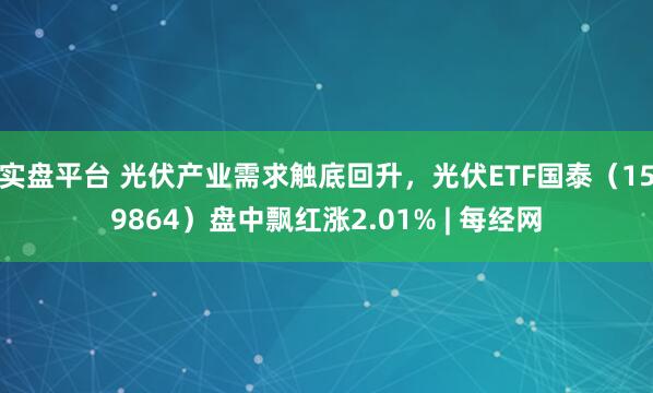实盘平台 光伏产业需求触底回升，光伏ETF国泰（159864）盘中飘红涨2.01% | 每经网
