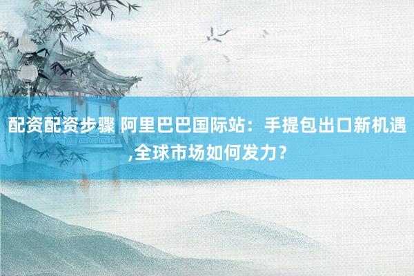 配资配资步骤 阿里巴巴国际站：手提包出口新机遇,全球市场如何发力？