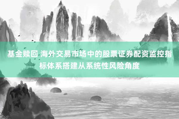 基金赎回 海外交易市场中的股票证券配资监控指标体系搭建从系统性风险角度
