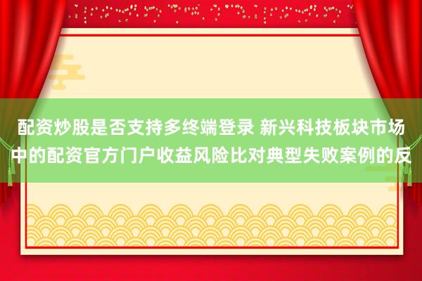 配资炒股是否支持多终端登录 新兴科技板块市场中的配资官方门户收益风险比对典型失败案例的反