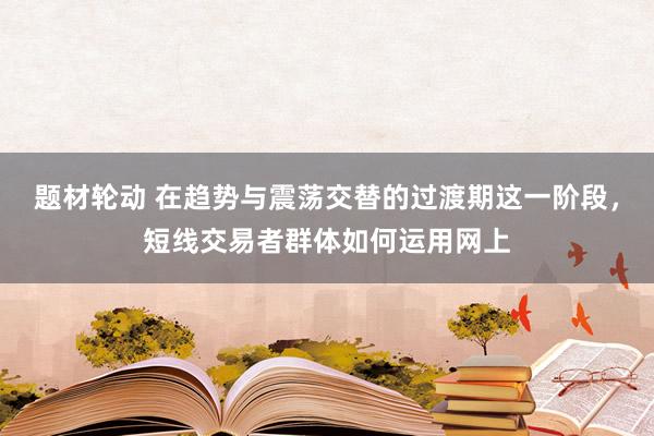 题材轮动 在趋势与震荡交替的过渡期这一阶段，短线交易者群体如何运用网上