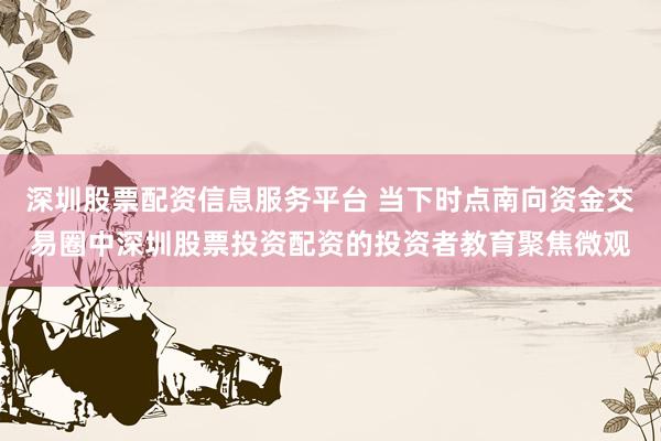 深圳股票配资信息服务平台 当下时点南向资金交易圈中深圳股票投资配资的投资者教育聚焦微观