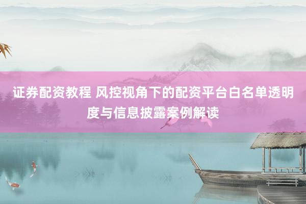 证券配资教程 风控视角下的配资平台白名单透明度与信息披露案例解读