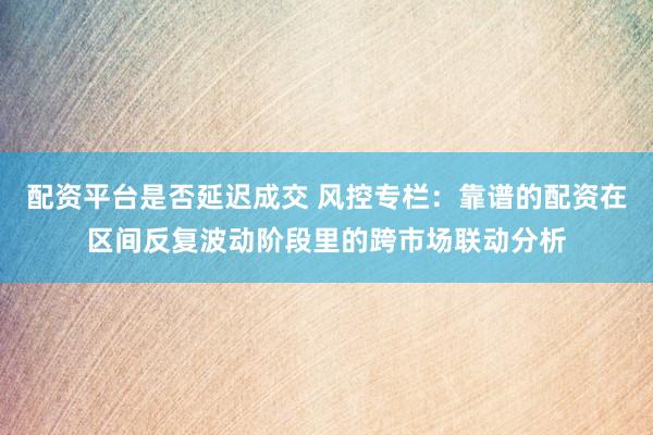 配资平台是否延迟成交 风控专栏:靠谱的配资在区间反复波动阶段里的跨市场联动分析