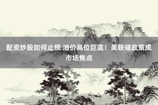 配资炒股如何止损 油价高位巨震！美联储政策成市场焦点
