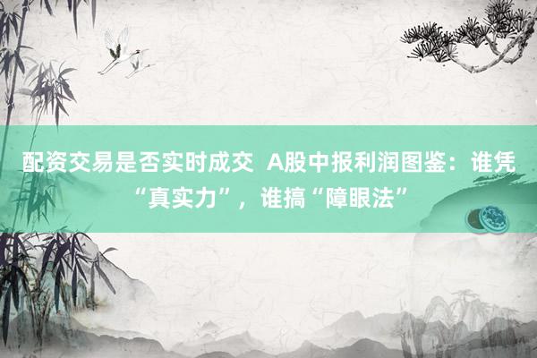 配资交易是否实时成交  A股中报利润图鉴：谁凭“真实力”，谁搞“障眼法”