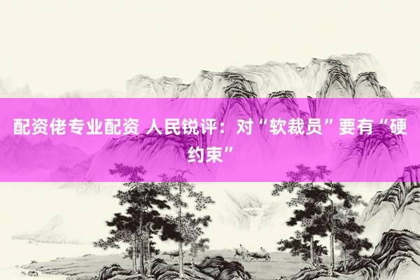 配资佬专业配资 人民锐评：对“软裁员”要有“硬约束”