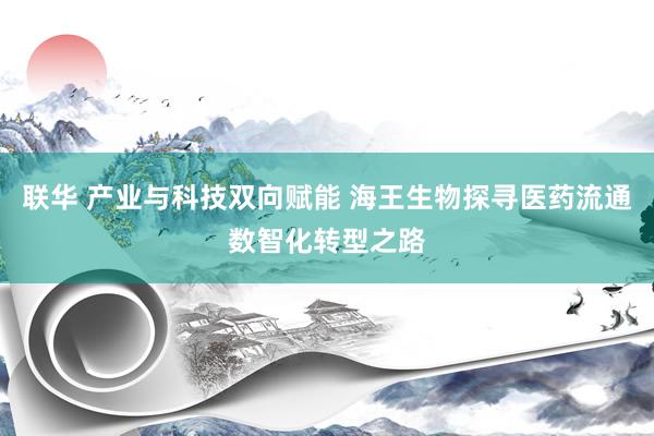 联华 产业与科技双向赋能 海王生物探寻医药流通数智化转型之路
