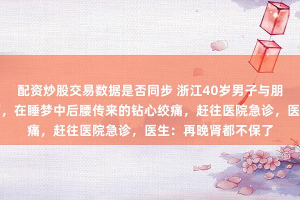 配资炒股交易数据是否同步 浙江40岁男子与朋友吃夜宵，喝冰啤酒，在睡梦中后腰传来的钻心绞痛，赶往医院急诊，医生：再晚肾都不保了