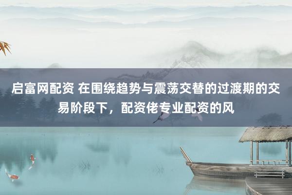 启富网配资 在围绕趋势与震荡交替的过渡期的交易阶段下，配资佬专业配资的风
