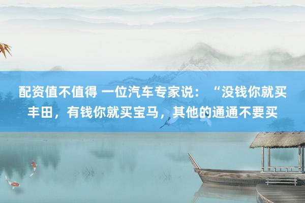 配资值不值得 一位汽车专家说： “没钱你就买丰田，有钱你就买宝马，其他的通通不要买