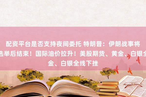 配资平台是否支持夜间委托 特朗普：伊朗战事将在中期选举后结束！国际油价拉升！美股期货、黄金、白银全线下挫