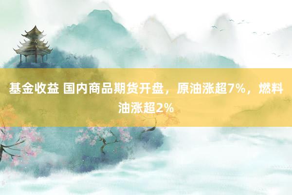 基金收益 国内商品期货开盘，原油涨超7%，燃料油涨超2%
