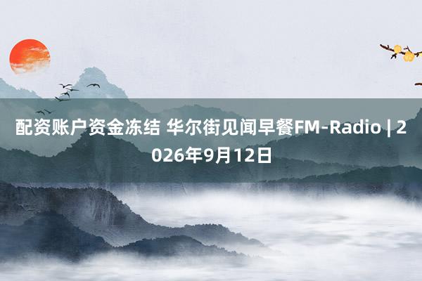配资账户资金冻结 华尔街见闻早餐FM-Radio | 2026年9月12日