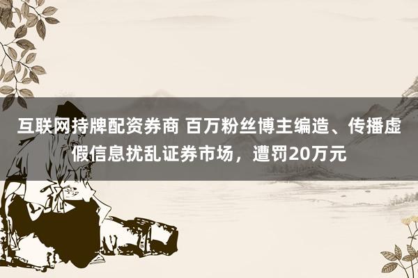 互联网持牌配资券商 百万粉丝博主编造、传播虚假信息扰乱证券市场，遭罚20万元
