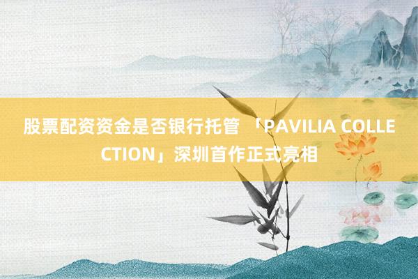 股票配资资金是否银行托管 「PAVILIA COLLECTION」深圳首作正式亮相