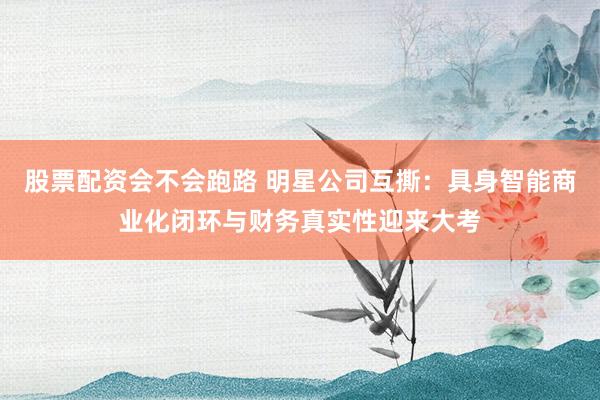 股票配资会不会跑路 明星公司互撕：具身智能商业化闭环与财务真实性迎来大考