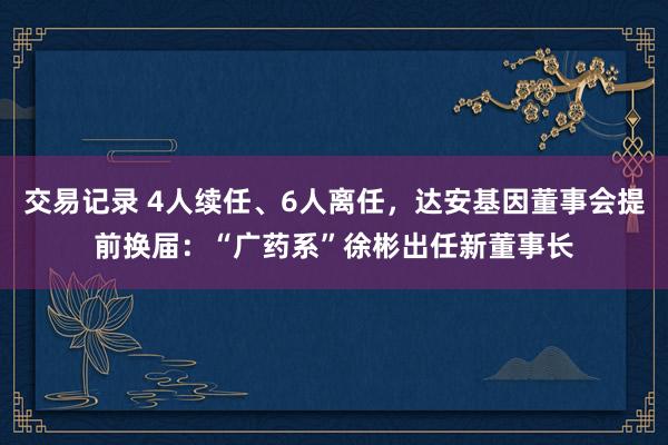 交易记录 4人续任、6人离任，达安基因董事会提前换届：“广药系”徐彬出任新董事长