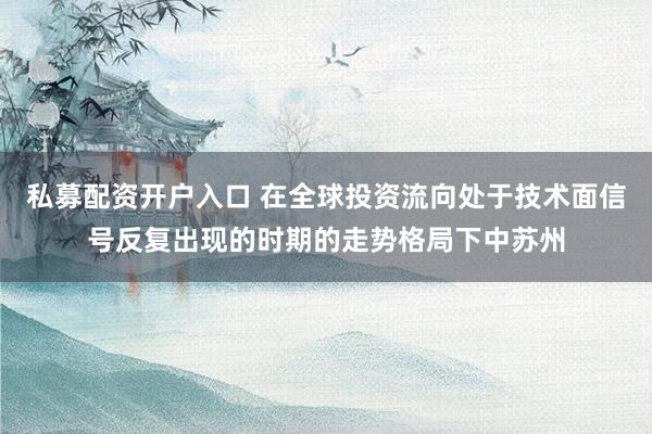 私募配资开户入口 在全球投资流向处于技术面信号反复出现的时期的走势格局下中苏州