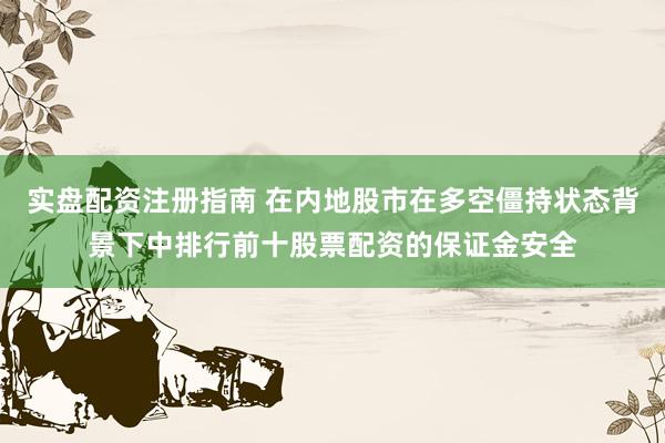 实盘配资注册指南 在内地股市在多空僵持状态背景下中排行前十股票配资的保证金安全