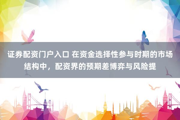 证券配资门户入口 在资金选择性参与时期的市场结构中，配资界的预期差博弈与风险提