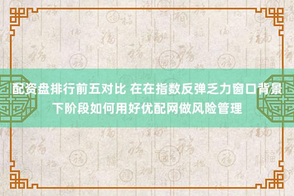 配资盘排行前五对比 在在指数反弹乏力窗口背景下阶段如何用好优配网做风险管理