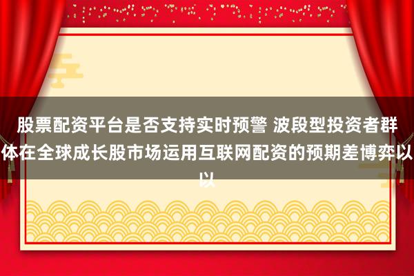 股票配资平台是否支持实时预警 波段型投资者群体在全球成长股市场运用互联网配资的预期差博弈以