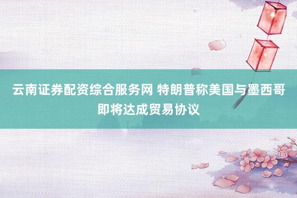 云南证券配资综合服务网 特朗普称美国与墨西哥即将达成贸易协议