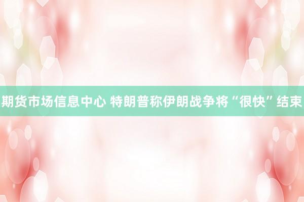 期货市场信息中心 特朗普称伊朗战争将“很快”结束