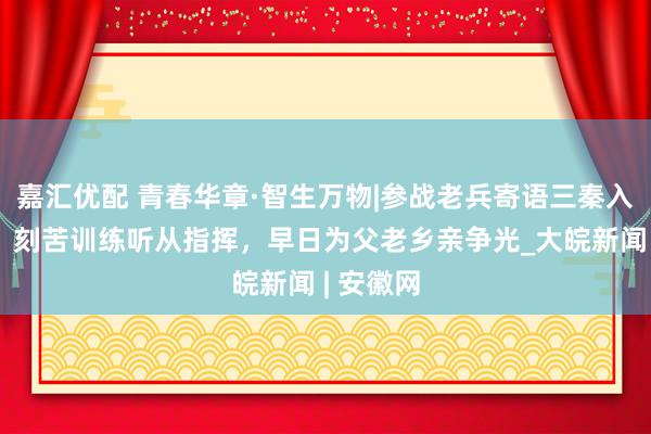 嘉汇优配 青春华章·智生万物|参战老兵寄语三秦入伍青年：刻苦训练听从指挥，早日为父老乡亲争光_大皖新闻 | 安徽网