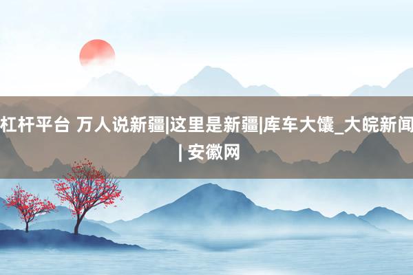 杠杆平台 万人说新疆|这里是新疆|库车大馕_大皖新闻 | 安徽网