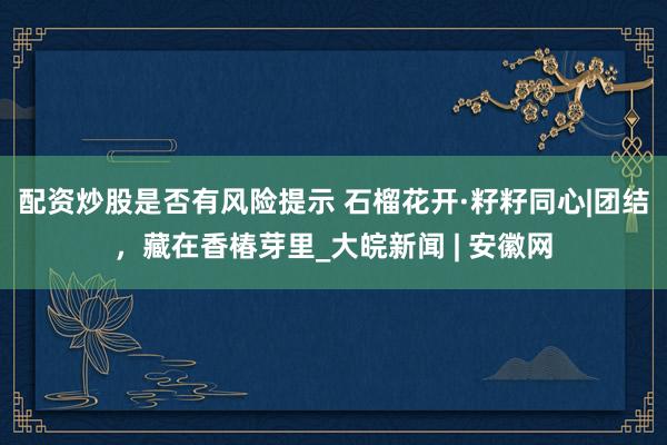 配资炒股是否有风险提示 石榴花开·籽籽同心|团结,藏在香椿芽里_大皖新闻 | 安徽网