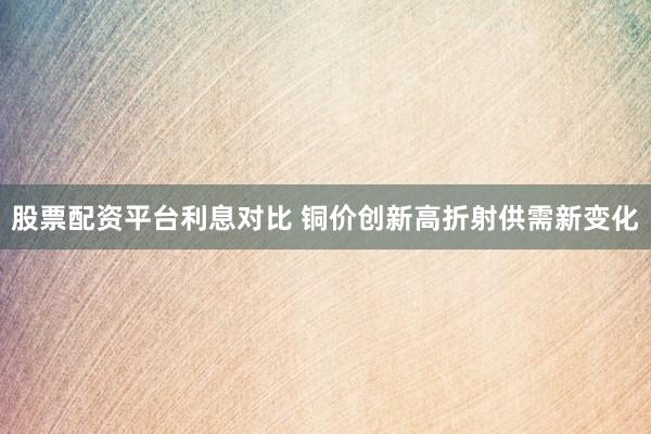 股票配资平台利息对比 铜价创新高折射供需新变化