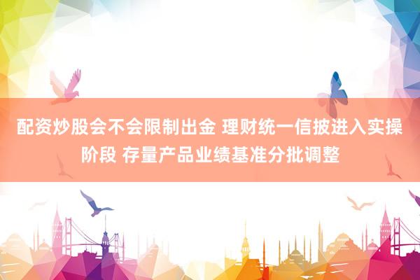 配资炒股会不会限制出金 理财统一信披进入实操阶段 存量产品业绩基准分批调整