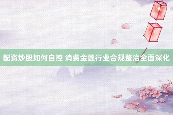 配资炒股如何自控 消费金融行业合规整治全面深化