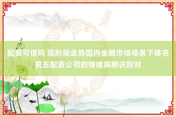 配资可信吗 现阶段走势国内金融市场场景下排名前五配资公司的情绪周期识别对