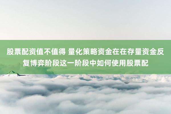 股票配资值不值得 量化策略资金在在存量资金反复博弈阶段这一阶段中如何使用股票配