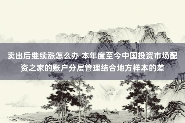 卖出后继续涨怎么办 本年度至今中国投资市场配资之家的账户分层管理结合地方样本的差