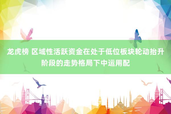龙虎榜 区域性活跃资金在处于低位板块轮动抬升阶段的走势格局下中运用配