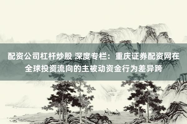 配资公司杠杆炒股 深度专栏：重庆证券配资网在全球投资流向的主被动资金行为差异跨