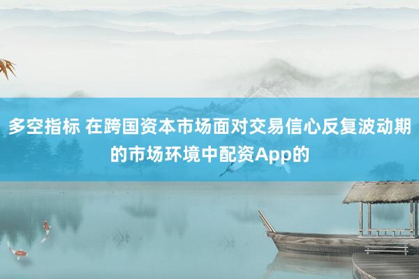 多空指标 在跨国资本市场面对交易信心反复波动期的市场环境中配资App的