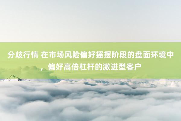 分歧行情 在市场风险偏好摇摆阶段的盘面环境中，偏好高倍杠杆的激进型客户