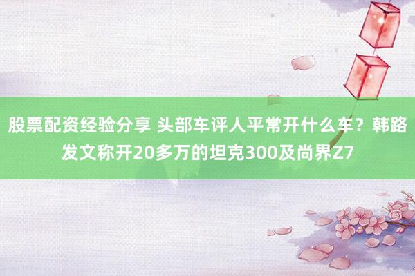 股票配资经验分享 头部车评人平常开什么车？韩路发文称开20多万的坦克300及尚界Z7