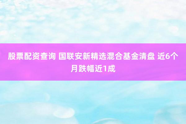 股票配资查询 国联安新精选混合基金清盘 近6个月跌幅近1成
