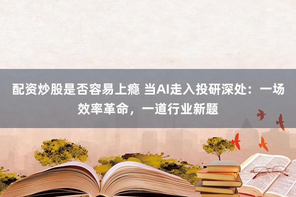 配资炒股是否容易上瘾 当AI走入投研深处：一场效率革命，一道行业新题