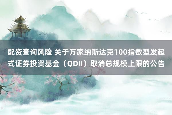 配资查询风险 关于万家纳斯达克100指数型发起式证券投资基金（QDII）取消总规模上限的公告