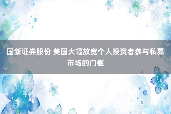国新证券股份 美国大幅放宽个人投资者参与私募市场的门槛