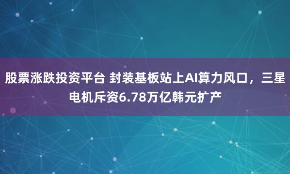 股票涨跌投资平台 封装基板站上AI算力风口，三星电机斥资6.78万亿韩元扩产