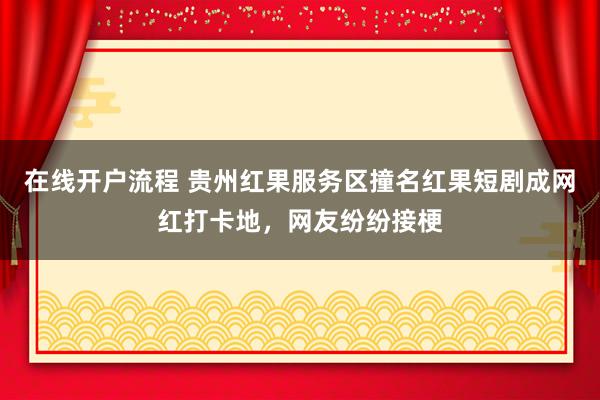在线开户流程 贵州红果服务区撞名红果短剧成网红打卡地，网友纷纷接梗